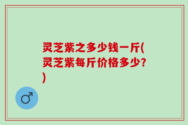 灵芝紫之多少钱一斤(灵芝紫每斤价格多少？)