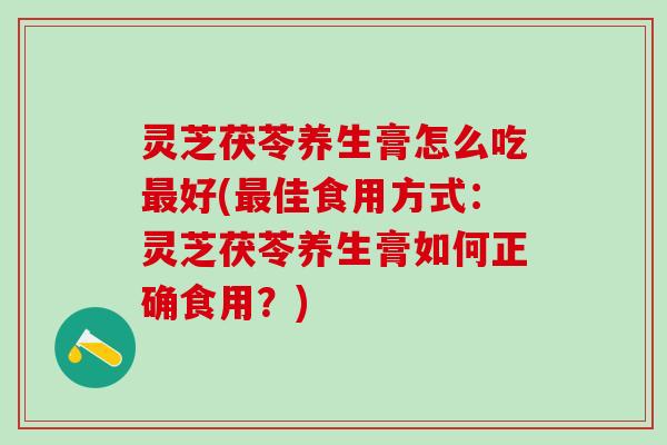 灵芝茯苓养生膏怎么吃最好(最佳食用方式：灵芝茯苓养生膏如何正确食用？)