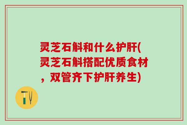 灵芝石斛和什么护肝(灵芝石斛搭配优质食材，双管齐下护肝养生)