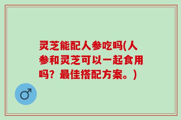 灵芝能配人参吃吗(人参和灵芝可以一起食用吗?佳搭配方案。) 灵芝能配人参吃吗(人参和灵芝可以一起食用吗?佳搭配方案。)