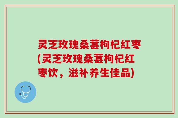 灵芝玫瑰桑葚枸杞红枣(灵芝玫瑰桑葚枸杞红枣饮,滋补养生佳品) 灵芝玫瑰桑葚枸杞红枣(灵芝玫瑰桑葚枸杞红枣饮,滋补养生佳品)