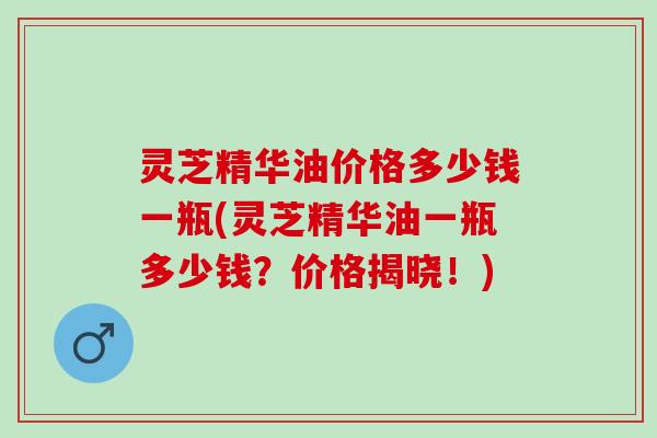 灵芝精华油价格多少钱一瓶(灵芝精华油一瓶多少钱?价格揭晓!) 灵芝精华油价格多少钱一瓶(灵芝精华油一瓶多少钱?价格揭晓!)