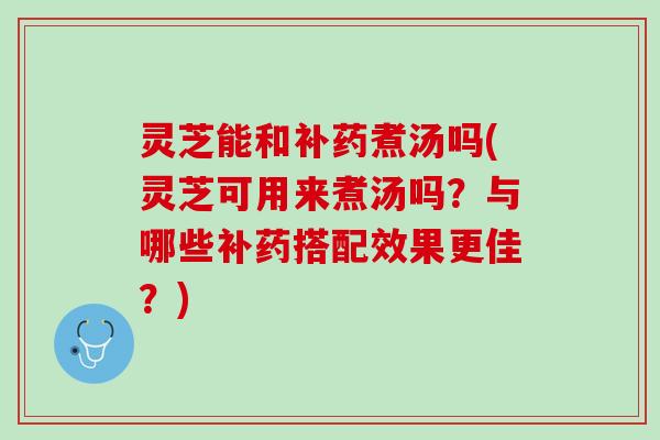 灵芝能和补药煮汤吗(灵芝可用来煮汤吗？与哪些补药搭配效果更佳？)