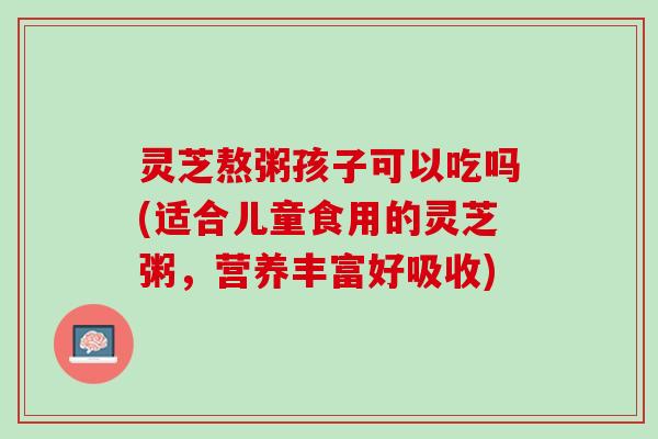 灵芝熬粥孩子可以吃吗(适合儿童食用的灵芝粥，营养丰富好吸收)