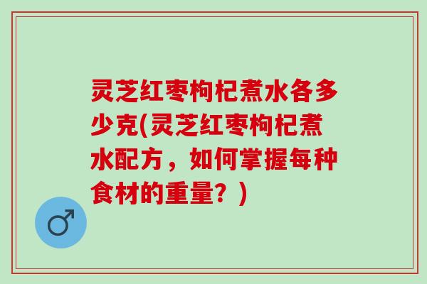 灵芝红枣枸杞煮水各多少克(灵芝红枣枸杞煮水配方，如何掌握每种食材的重量？)