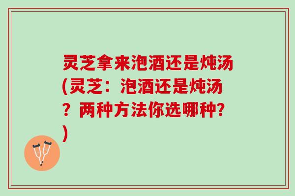 灵芝拿来泡酒还是炖汤(灵芝：泡酒还是炖汤？两种方法你选哪种？)
