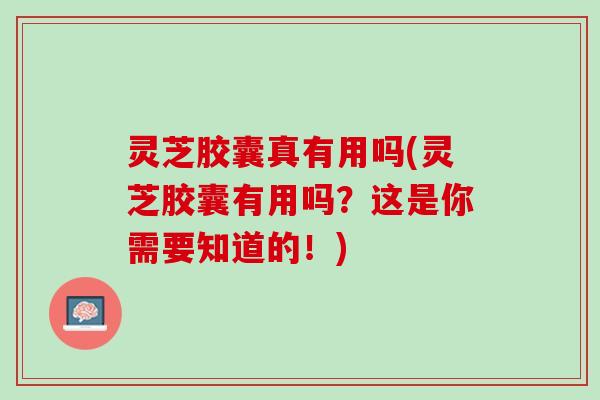 灵芝胶囊真有用吗(灵芝胶囊有用吗？这是你需要知道的！)
