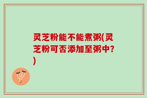 灵芝粉能不能煮粥(灵芝粉可否添加至粥中?) 灵芝粉能不能煮粥(灵芝粉可否添加至粥中?)