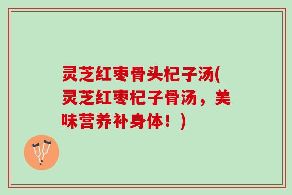 灵芝红枣骨头杞子汤(灵芝红枣杞子骨汤,美味营养补身体!) 灵芝红枣骨头杞子汤(灵芝红枣杞子骨汤,美味营养补身体!)