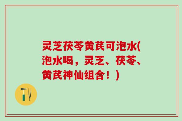 灵芝茯苓黄芪可泡水(泡水喝，灵芝、茯苓、黄芪神仙组合！)
