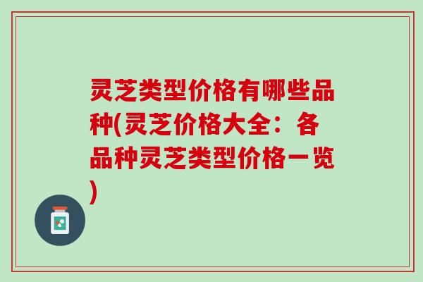灵芝类型价格有哪些品种(灵芝价格大全：各品种灵芝类型价格一览)