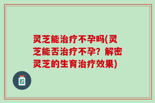灵芝能治疗不孕吗(灵芝能否治疗不孕？解密灵芝的生育治疗效果)