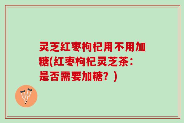 灵芝红枣枸杞用不用加糖(红枣枸杞灵芝茶：是否需要加糖？)