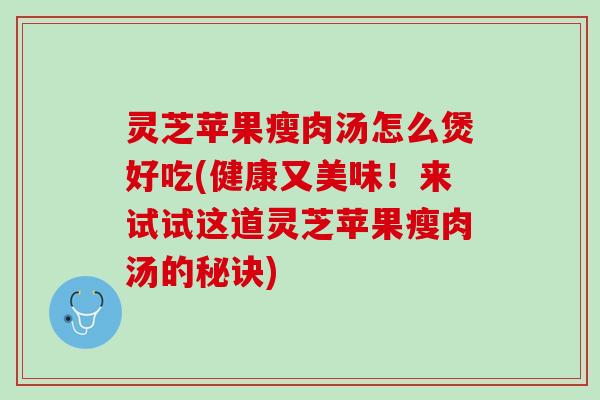 灵芝苹果瘦肉汤怎么煲好吃(健康又美味！来试试这道灵芝苹果瘦肉汤的秘诀)