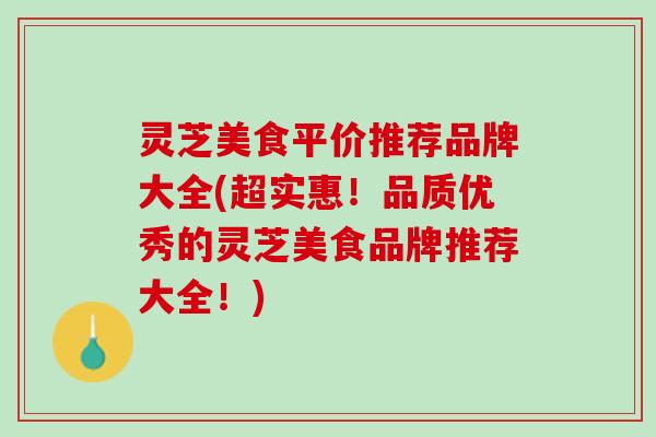灵芝美食平价推荐品牌大全(超实惠！品质优秀的灵芝美食品牌推荐大全！)