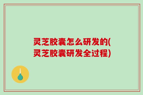 灵芝胶囊怎么研发的(灵芝胶囊研发全过程)