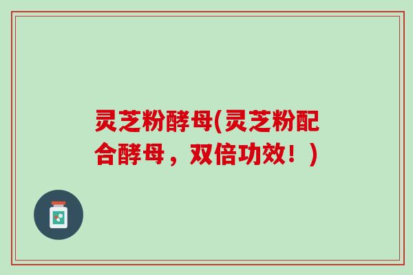 灵芝粉酵母(灵芝粉配合酵母,双倍功效!) 灵芝粉酵母(灵芝粉配合酵母,双倍功效!)