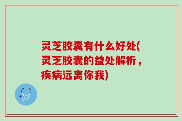 灵芝胶囊有什么好处(灵芝胶囊的益处解析，疾病远离你我)