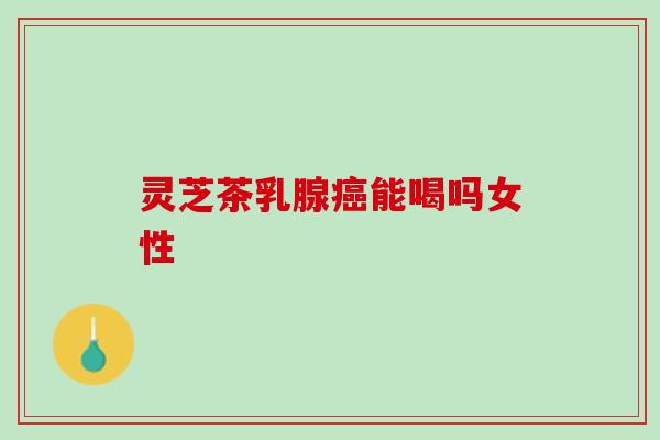 灵芝茶乳腺癌能喝吗女性