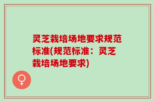 灵芝栽培场地要求规范标准(规范标准：灵芝栽培场地要求)