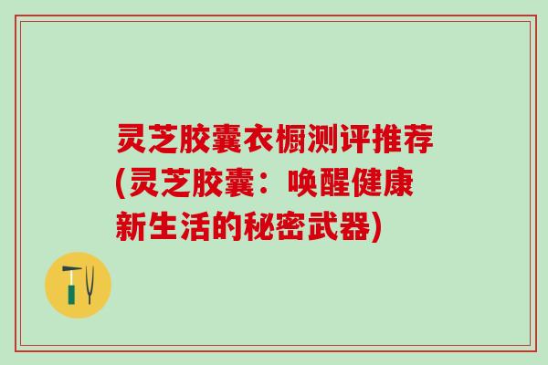 灵芝胶囊衣橱测评推荐(灵芝胶囊：唤醒健康新生活的秘密武器)