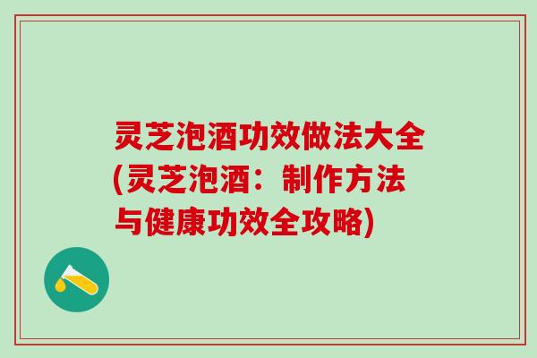 灵芝泡酒功效做法大全(灵芝泡酒：制作方法与健康功效全攻略)