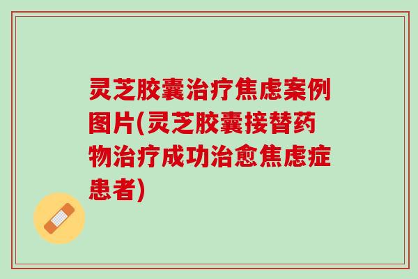 灵芝胶囊案例图片(灵芝胶囊接替成功愈症患者) 灵芝胶囊案例图片(灵芝胶囊接替成功愈症患者)