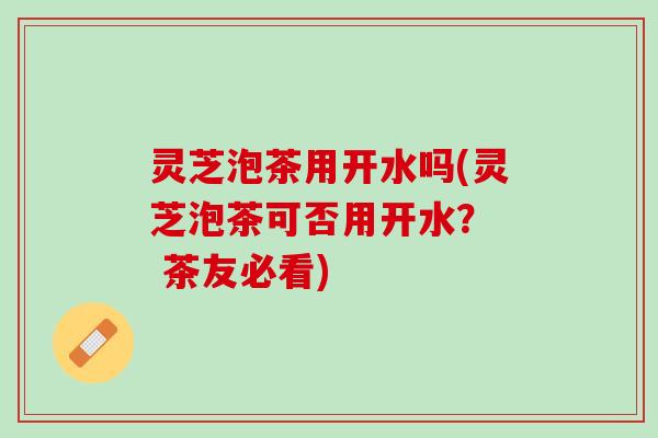 灵芝泡茶用开水吗(灵芝泡茶可否用开水？  茶友必看)