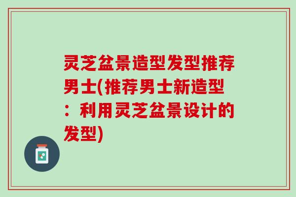 灵芝盆景造型发型推荐男士(推荐男士新造型：利用灵芝盆景设计的发型)