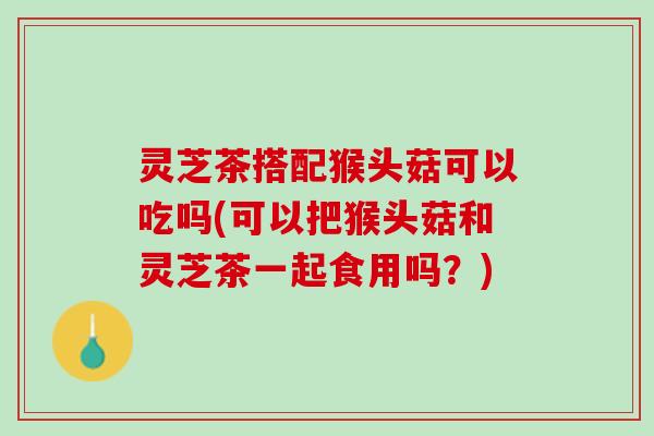 灵芝茶搭配猴头菇可以吃吗(可以把猴头菇和灵芝茶一起食用吗？)