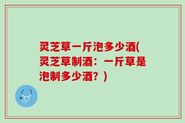 灵芝草一斤泡多少酒(灵芝草制酒：一斤草是泡制多少酒？)