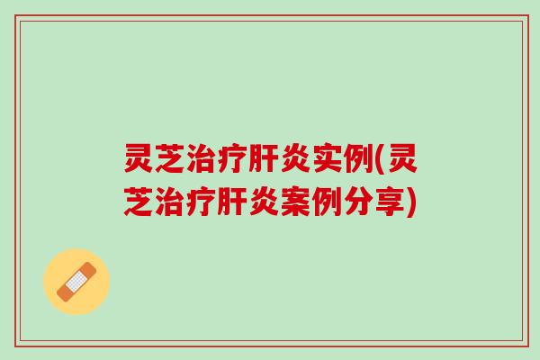 灵芝治疗肝炎实例(灵芝治疗肝炎案例分享)