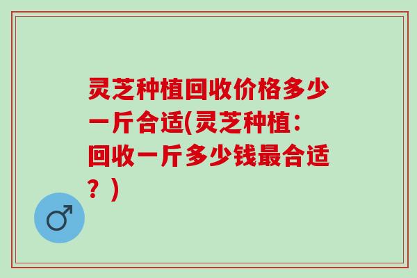 灵芝种植回收价格多少一斤合适(灵芝种植：回收一斤多少钱合适？)