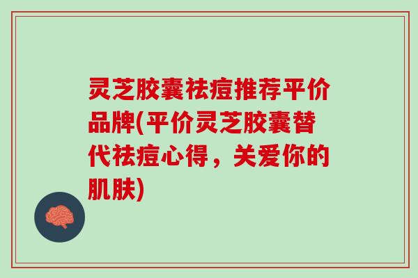 灵芝胶囊祛痘推荐平价品牌(平价灵芝胶囊替代祛痘心得，关爱你的)