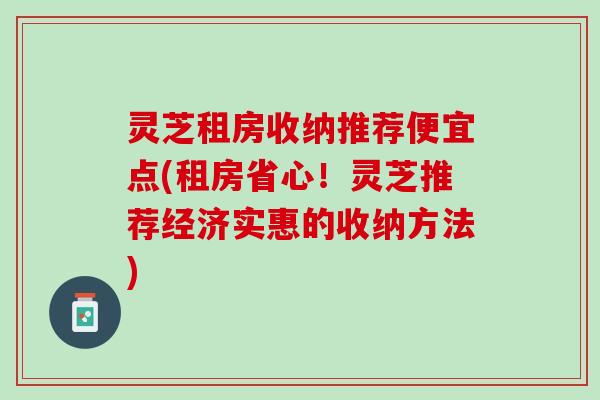 灵芝租房收纳推荐便宜点(租房省心！灵芝推荐经济实惠的收纳方法)