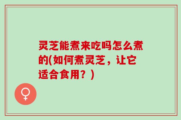 灵芝能煮来吃吗怎么煮的(如何煮灵芝，让它适合食用？)