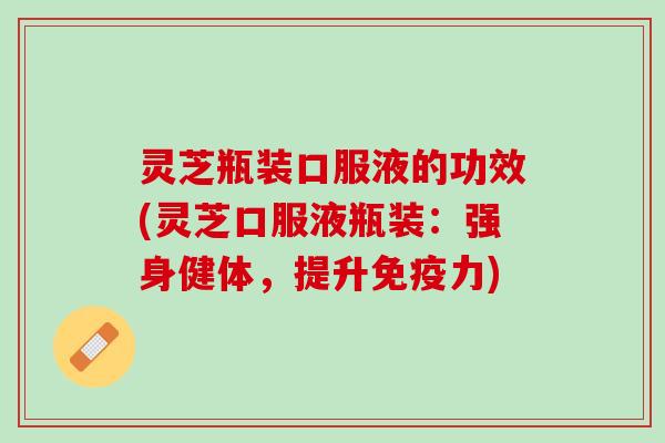 灵芝瓶装口服液的功效(灵芝口服液瓶装：强身健体，提升免疫力)