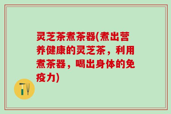 灵芝茶煮茶器(煮出营养健康的灵芝茶，利用煮茶器，喝出身体的免疫力)
