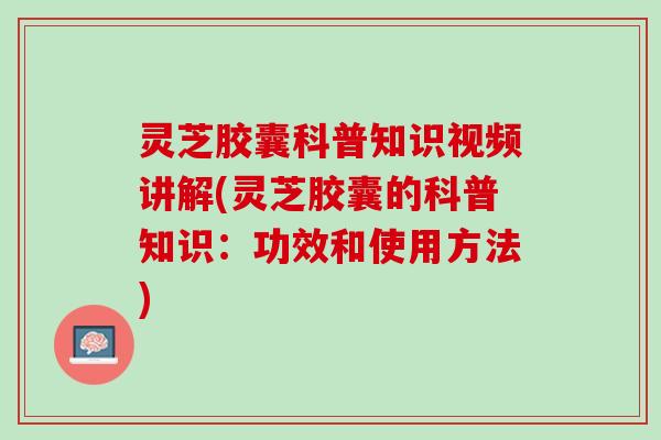 灵芝胶囊科普知识视频讲解(灵芝胶囊的科普知识：功效和使用方法)