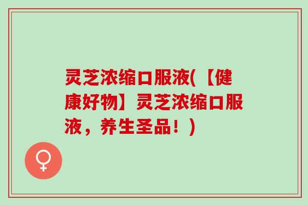 灵芝浓缩口服液(【健康好物】灵芝浓缩口服液，养生圣品！)