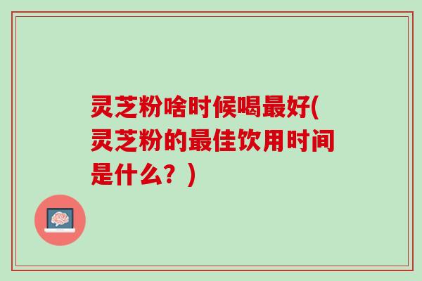 灵芝粉啥时候喝最好(灵芝粉的最佳饮用时间是什么？)