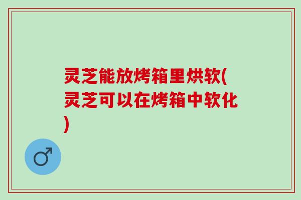 灵芝能放烤箱里烘软(灵芝可以在烤箱中软化)