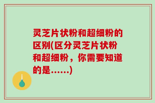 灵芝片状粉和超细粉的区别(区分灵芝片状粉和超细粉，你需要知道的是......)