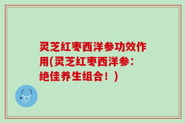 灵芝红枣西洋参功效作用(灵芝红枣西洋参：绝佳养生组合！)