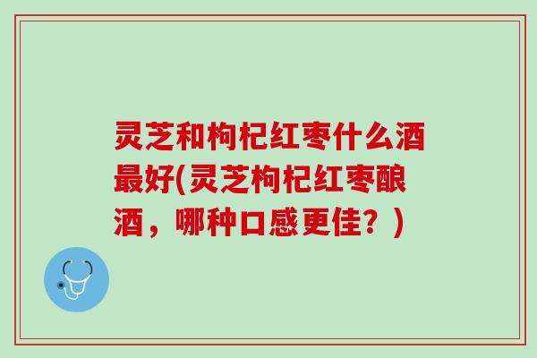 灵芝和枸杞红枣什么酒最好(灵芝枸杞红枣酿酒，哪种口感更佳？)