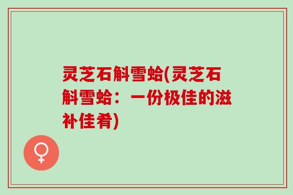 灵芝石斛雪蛤(灵芝石斛雪蛤：一份极佳的滋补佳肴)