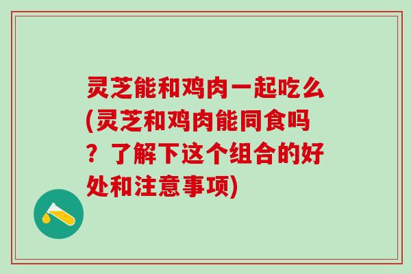 灵芝能和鸡肉一起吃么(灵芝和鸡肉能同食吗？了解下这个组合的好处和注意事项)