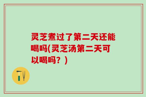 灵芝煮过了第二天还能喝吗(灵芝汤第二天可以喝吗？)