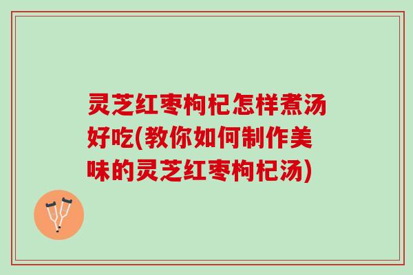 灵芝红枣枸杞怎样煮汤好吃(教你如何制作美味的灵芝红枣枸杞汤)