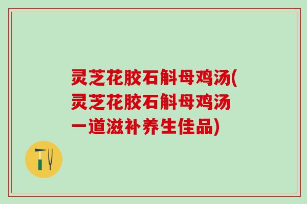 灵芝花胶石斛母鸡汤(灵芝花胶石斛母鸡汤 一道滋补养生佳品) 灵芝花胶石斛母鸡汤(灵芝花胶石斛母鸡汤 一道滋补养生佳品)